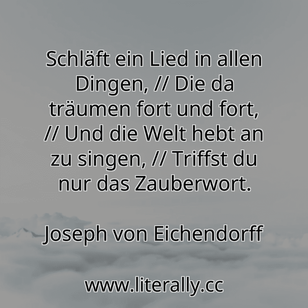 Schläft ein Lied in allen Dingen, // Die da träumen fort und fort, // Und die Welt hebt an zu singen, // Triffst du nur das Zauberwort.
Joseph von Eichendorff
