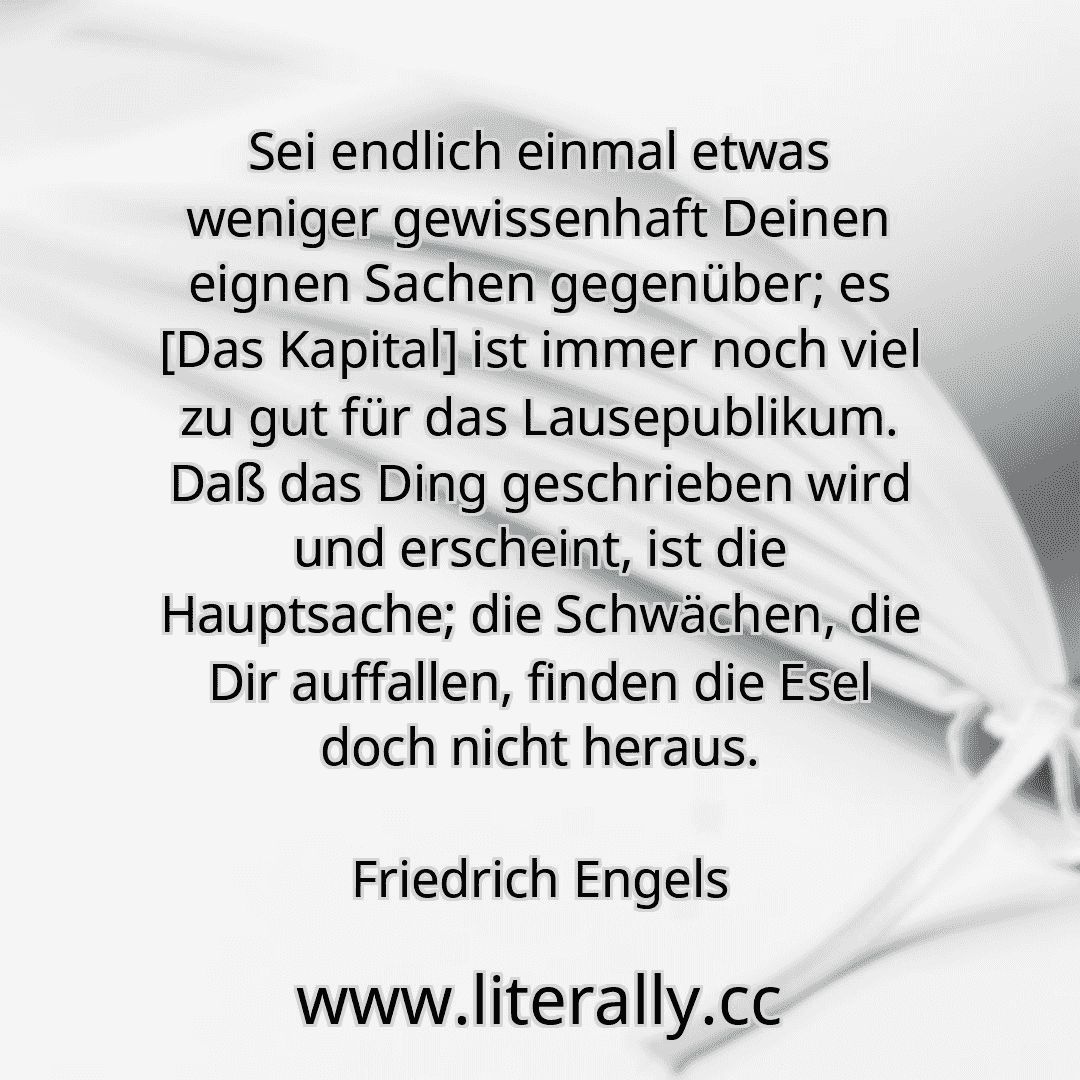 Sei endlich einmal etwas weniger gewissenhaft Deinen eignen Sachen gegenüber; es [Das Kapital] ist immer noch viel zu gut für das Lausepublikum. Daß das Ding geschrieben wird und erscheint, ist die Hauptsache; die Schwächen, die Dir auffallen, finden die Esel doch nicht heraus.
Friedrich Engels
