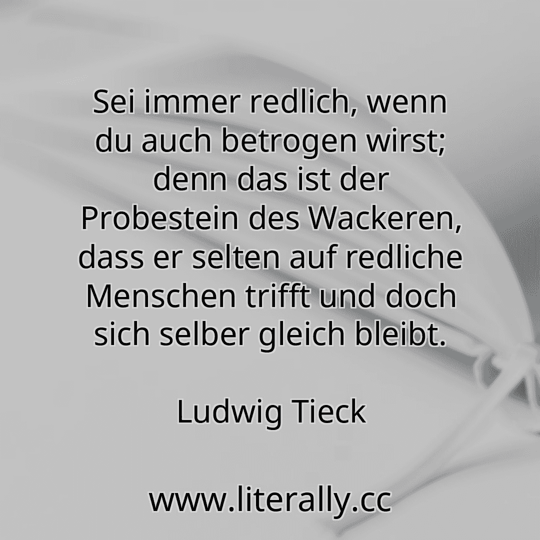 Sei immer redlich, wenn du auch betrogen wirst; denn das ist der Probestein des Wackeren, dass er selten auf redliche Menschen trifft und doch sich selber gleich bleibt.
Ludwig Tieck
