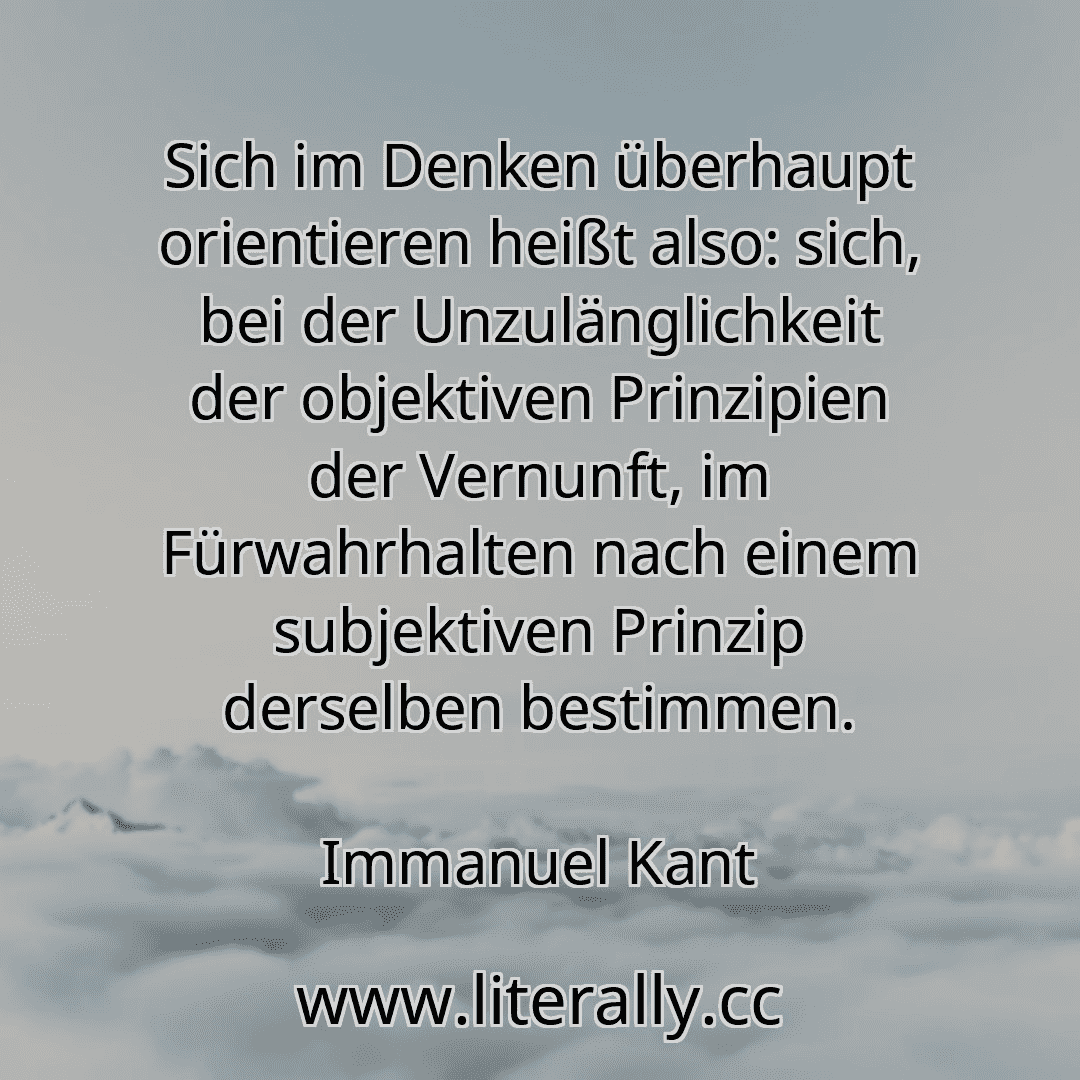 Sich im Denken überhaupt orientieren heißt also: sich, bei der Unzulänglichkeit der objektiven Prinzipien der Vernunft, im Fürwahrhalten nach einem subjektiven Prinzip derselben bestimmen.
Immanuel Kant
