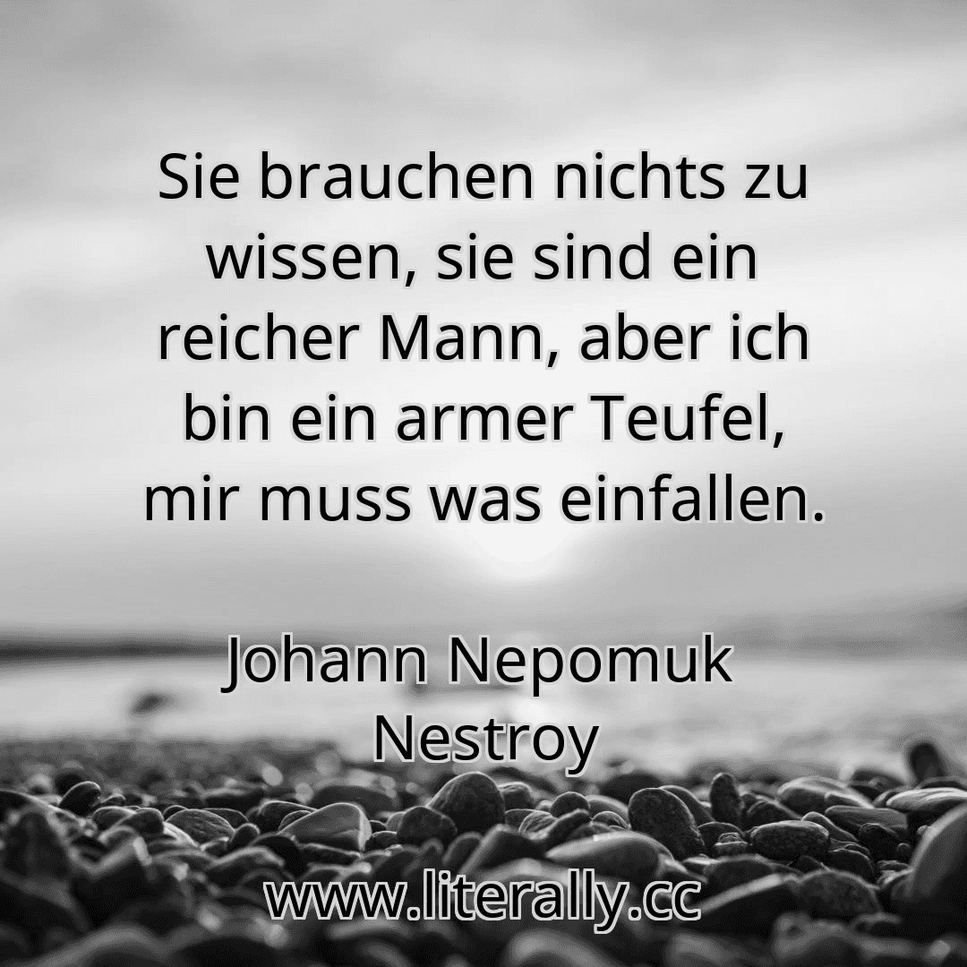 Sie brauchen nichts zu wissen, sie sind ein reicher Mann, aber ich bin ein armer Teufel, mir muss was einfallen.
Johann Nepomuk Nestroy
