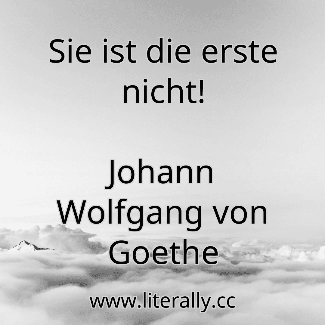 Sie ist die erste nicht!
Johann Wolfgang von Goethe
