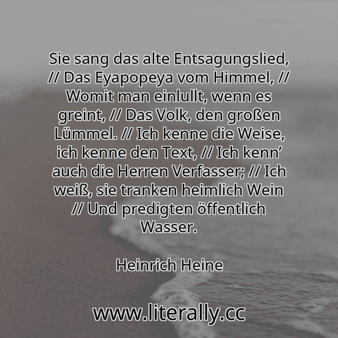 Sie sang das alte Entsagungslied, // Das Eyapopeya vom Himmel, // Womit man einlullt, wenn es greint, // Das Volk, den großen Lümmel. // Ich kenne die Weise, ich kenne den Text, // Ich kenn’ auch die Herren Verfasser; // Ich weiß, sie tranken heimlich Wein // Und predigten öffentlich Wasser.
Heinrich Heine

