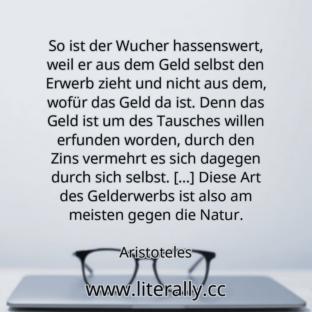So ist der Wucher hassenswert, weil er aus dem Geld selbst den Erwerb zieht und nicht aus dem, wofür das Geld da ist. Denn das Geld ist um des Tausches willen erfunden worden, durch den Zins vermehrt es sich dagegen durch sich selbst. […] Diese Art des Gelderwerbs ist also am meisten gegen die Natur.
Aristoteles
