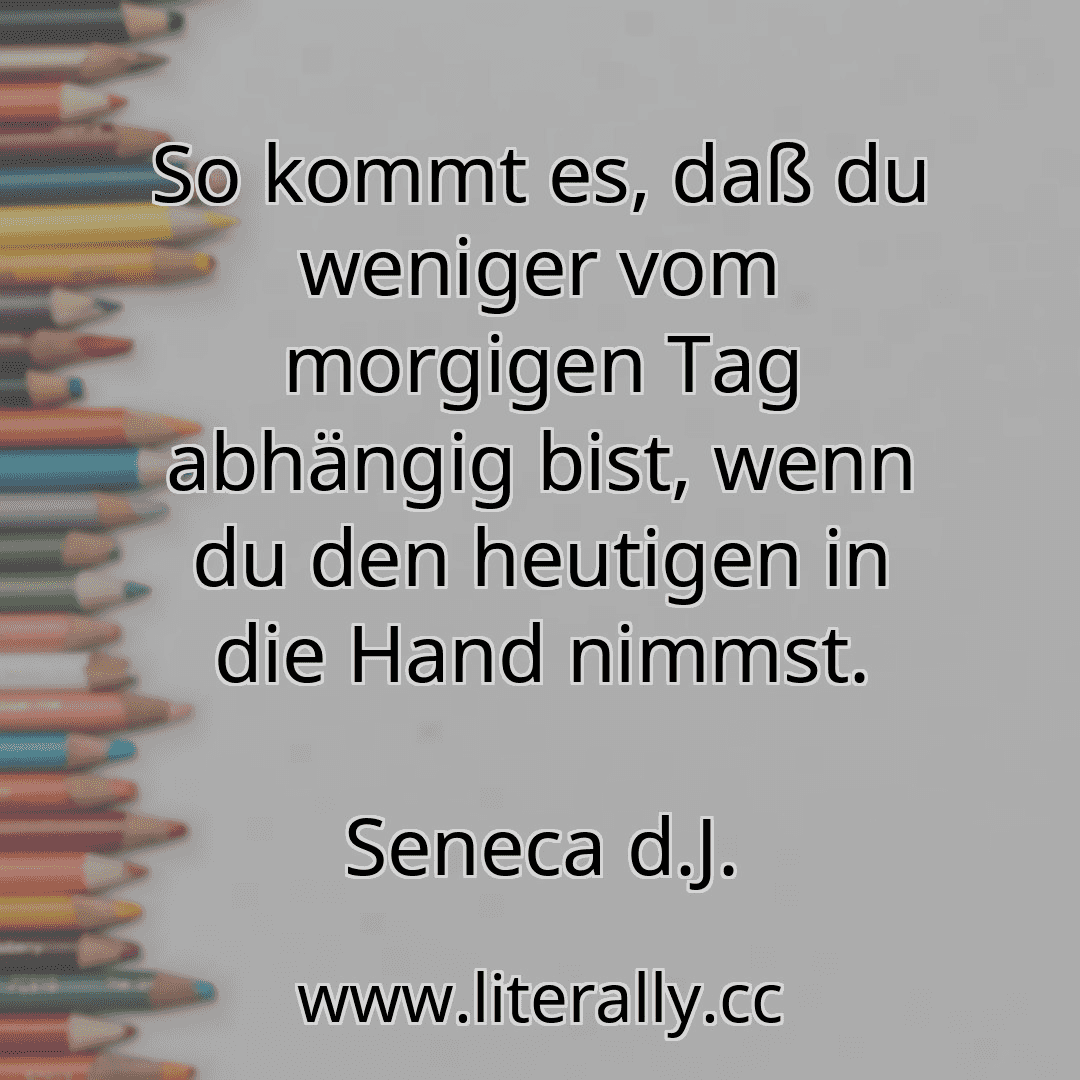 So kommt es, daß du weniger vom morgigen Tag abhängig bist, wenn du den heutigen in die Hand nimmst.
Seneca d.J.
