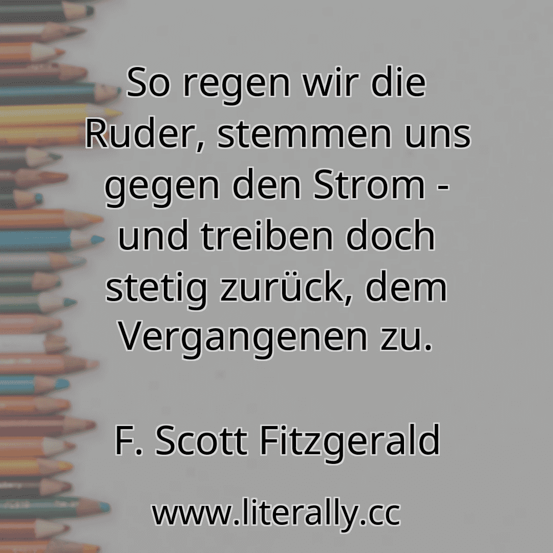 So regen wir die Ruder, stemmen uns gegen den Strom - und treiben doch stetig zurück, dem Vergangenen zu.
F. Scott Fitzgerald
