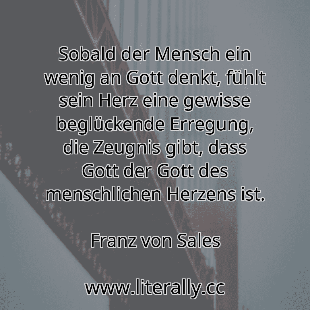 Sobald der Mensch ein wenig an Gott denkt, fühlt sein Herz eine gewisse beglückende Erregung, die Zeugnis gibt, dass Gott der Gott des menschlichen Herzens ist.
Franz von Sales

