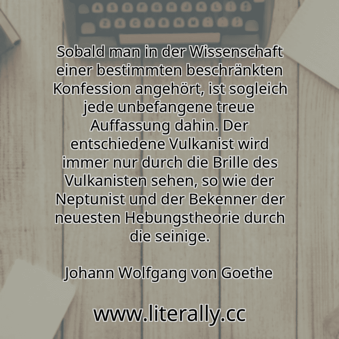 Sobald man in der Wissenschaft einer bestimmten beschränkten Konfession angehört, ist sogleich jede unbefangene treue Auffassung dahin. Der entschiedene Vulkanist wird immer nur durch die Brille des Vulkanisten sehen, so wie der Neptunist und der Bekenner der neuesten Hebungstheorie durch die seinige.
Johann Wolfgang von Goethe
