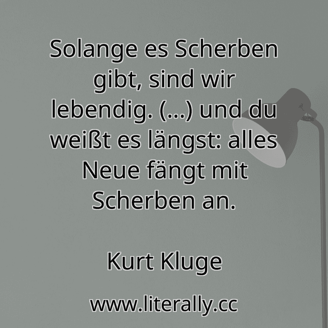 Solange es Scherben gibt, sind wir lebendig. (...) und du weißt es längst: alles Neue fängt mit Scherben an.
Kurt Kluge

