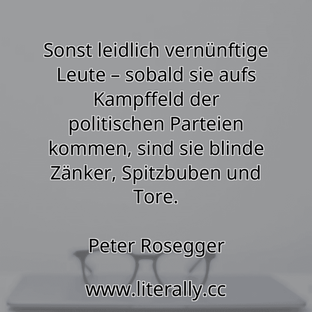 Sonst leidlich vernünftige Leute – sobald sie aufs Kampffeld der politischen Parteien kommen, sind sie blinde Zänker, Spitzbuben und Tore.
Peter Rosegger
