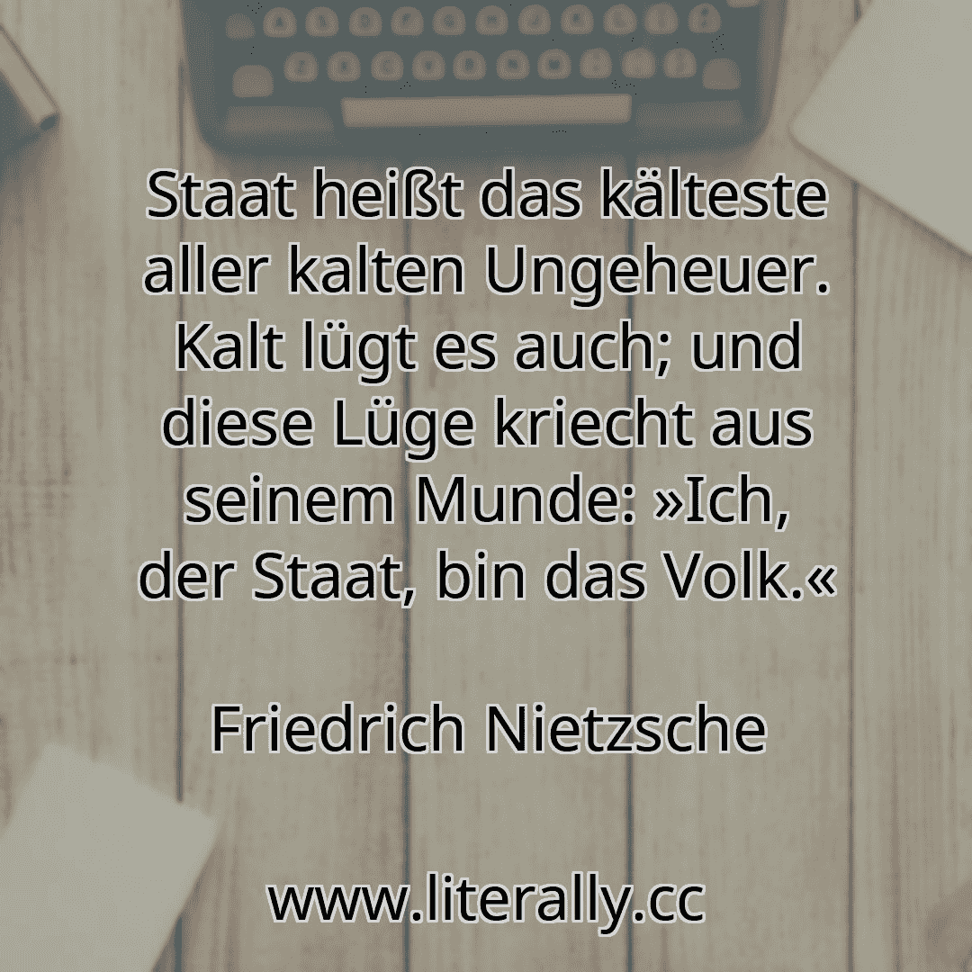 Staat heißt das kälteste aller kalten Ungeheuer. Kalt lügt es auch; und diese Lüge kriecht aus seinem Munde: »Ich, der Staat, bin das Volk.«
Friedrich Nietzsche
