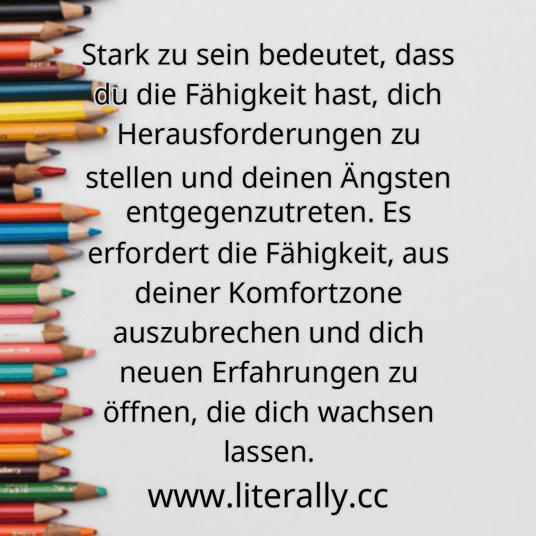 Stark zu sein bedeutet, dass du die Fähigkeit hast, dich Herausforderungen zu stellen und deinen Ängsten entgegenzutreten. Es erfordert die Fähigkeit, aus deiner Komfortzone auszubrechen und dich neuen Erfahrungen zu öffnen, die dich wachsen lassen.

