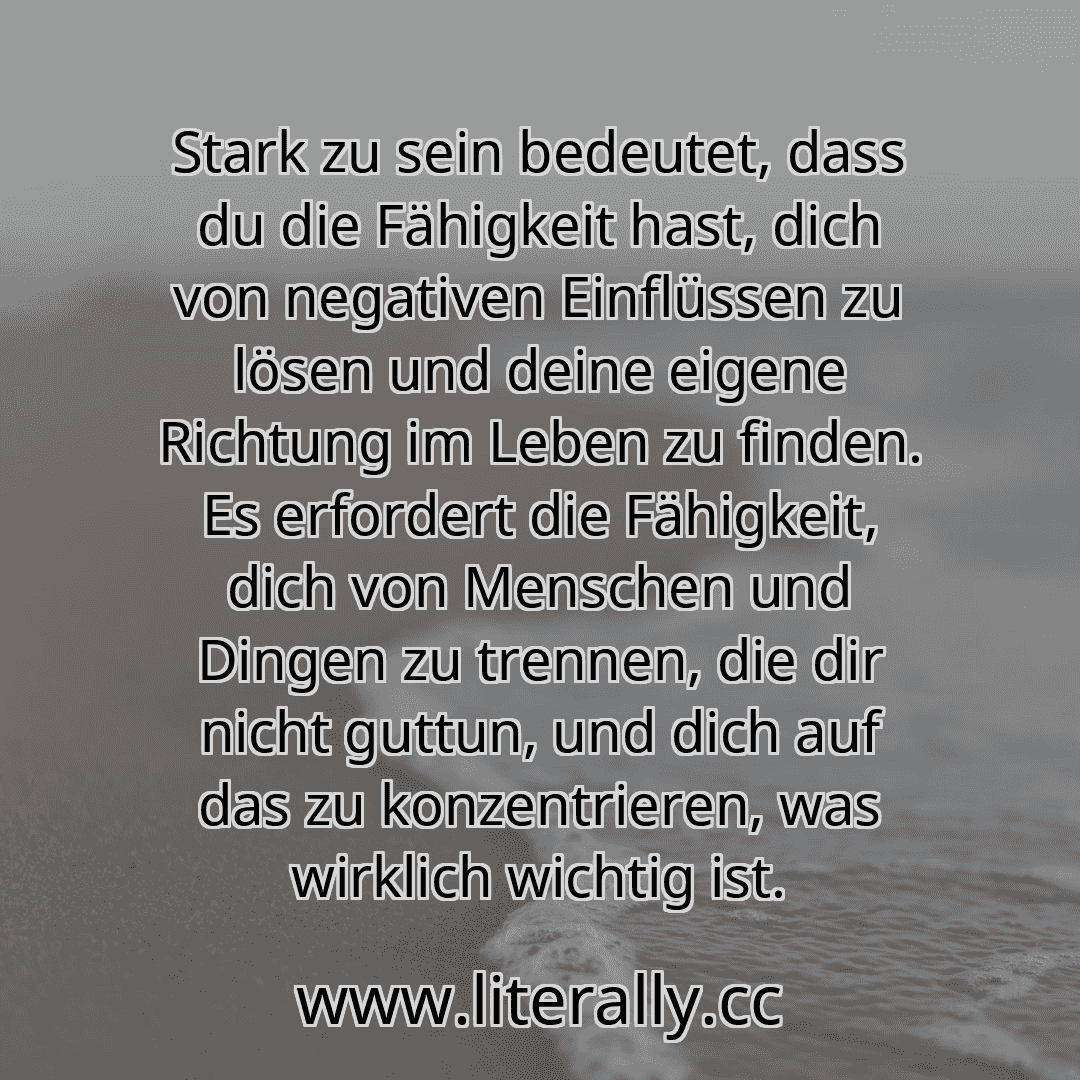 Stark zu sein bedeutet, dass du die Fähigkeit hast, dich von negativen Einflüssen zu lösen und deine eigene Richtung im Leben zu finden. Es erfordert die Fähigkeit, dich von Menschen und Dingen zu trennen, die dir nicht guttun, und dich auf das zu konzentrieren, was wirklich wichtig ist.

