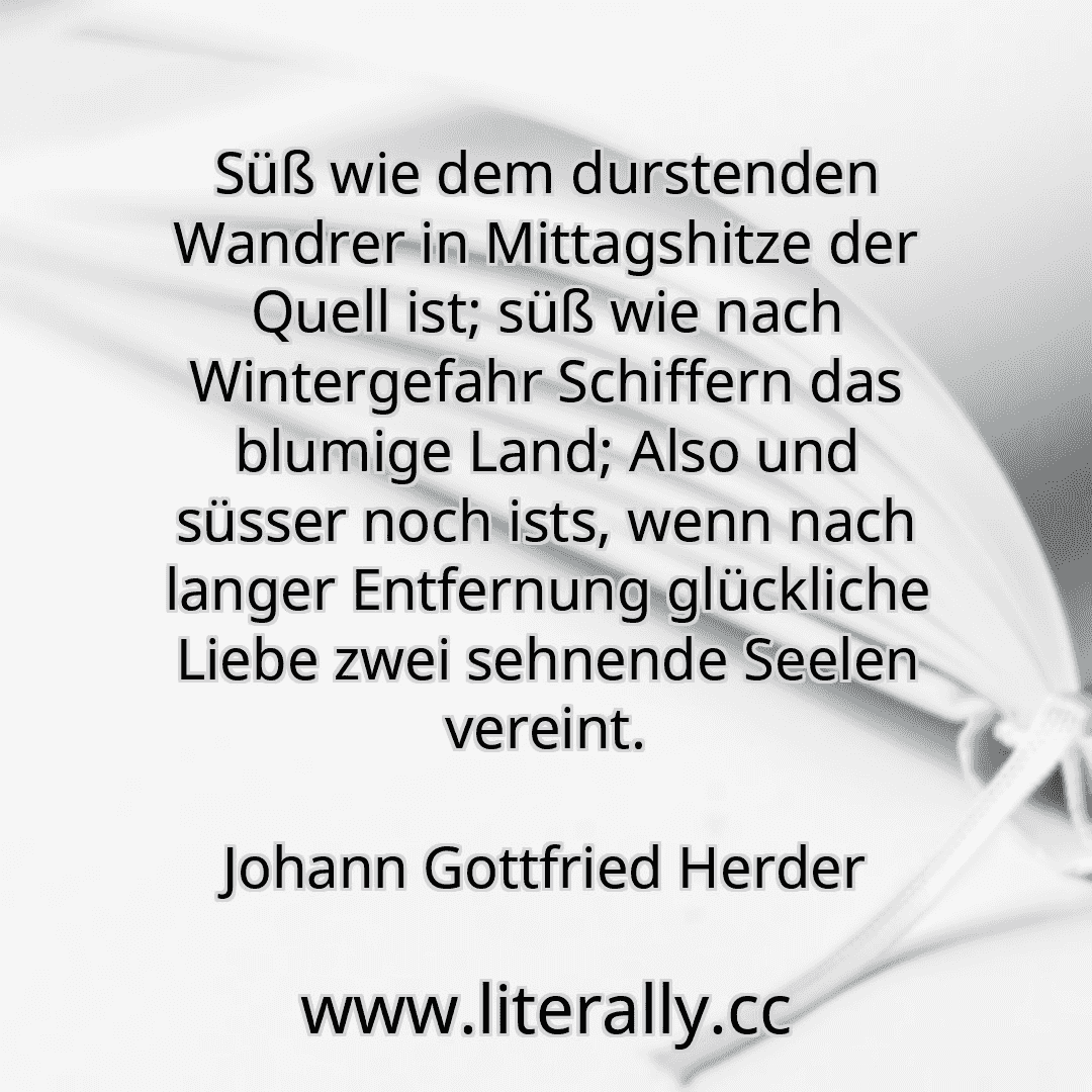 Süß wie dem durstenden Wandrer in Mittagshitze der Quell ist; süß wie nach Wintergefahr Schiffern das blumige Land; Also und süsser noch ists, wenn nach langer Entfernung glückliche Liebe zwei sehnende Seelen vereint.
Johann Gottfried Herder
