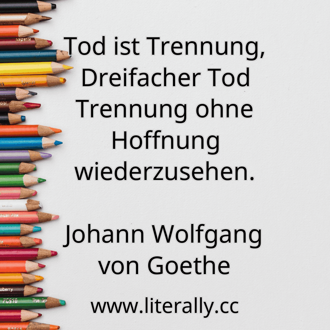Tod ist Trennung, Dreifacher Tod Trennung ohne Hoffnung wiederzusehen.
Johann Wolfgang von Goethe
