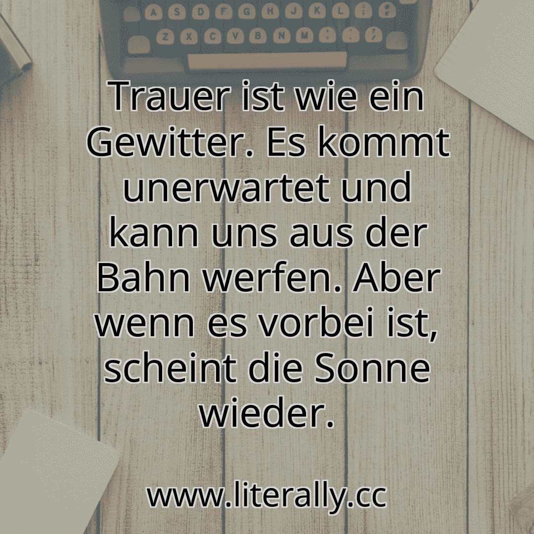Trauer ist wie ein Gewitter. Es kommt unerwartet und kann uns aus der Bahn werfen. Aber wenn es vorbei ist, scheint die Sonne wieder.
