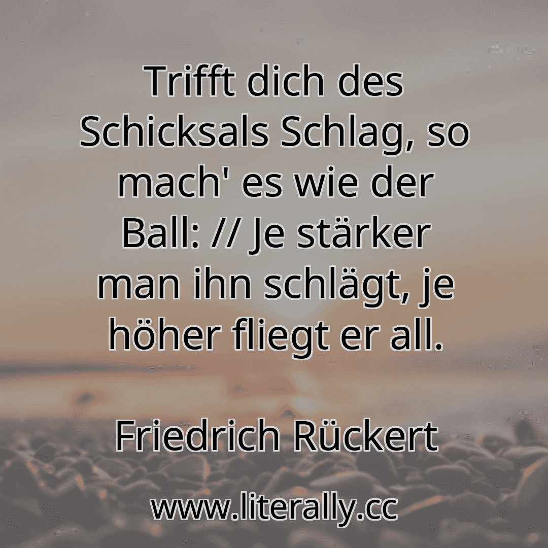 Trifft dich des Schicksals Schlag, so mach' es wie der Ball: // Je stärker man ihn schlägt, je höher fliegt er all.
Friedrich Rückert
