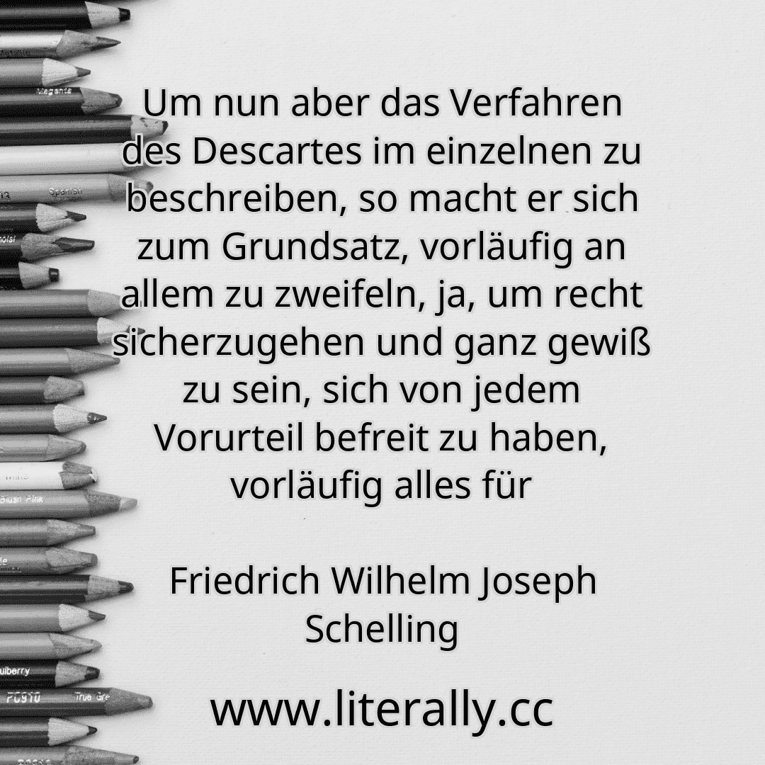 Um nun aber das Verfahren des Descartes im einzelnen zu beschreiben, so macht er sich zum Grundsatz, vorläufig an allem zu zweifeln, ja, um recht sicherzugehen und ganz gewiß zu sein, sich von jedem Vorurteil befreit zu haben, vorläufig alles für
Friedrich Wilhelm Joseph Schelling
