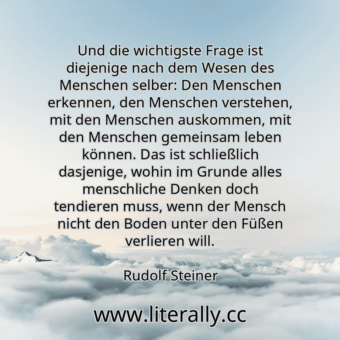 Und die wichtigste Frage ist diejenige nach dem Wesen des Menschen selber: Den Menschen erkennen, den Menschen verstehen, mit den Menschen auskommen, mit den Menschen gemeinsam leben können. Das ist schließlich dasjenige, wohin im Grunde alles menschliche Denken doch tendieren muss, wenn der Mensch nicht den Boden unter den Füßen verlieren will.
Rudolf Steiner
