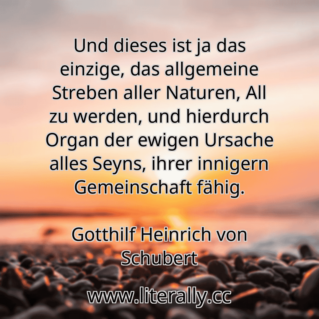 Und dieses ist ja das einzige, das allgemeine Streben aller Naturen, All zu werden, und hierdurch Organ der ewigen Ursache alles Seyns, ihrer innigern Gemeinschaft fähig.
Gotthilf Heinrich von Schubert
