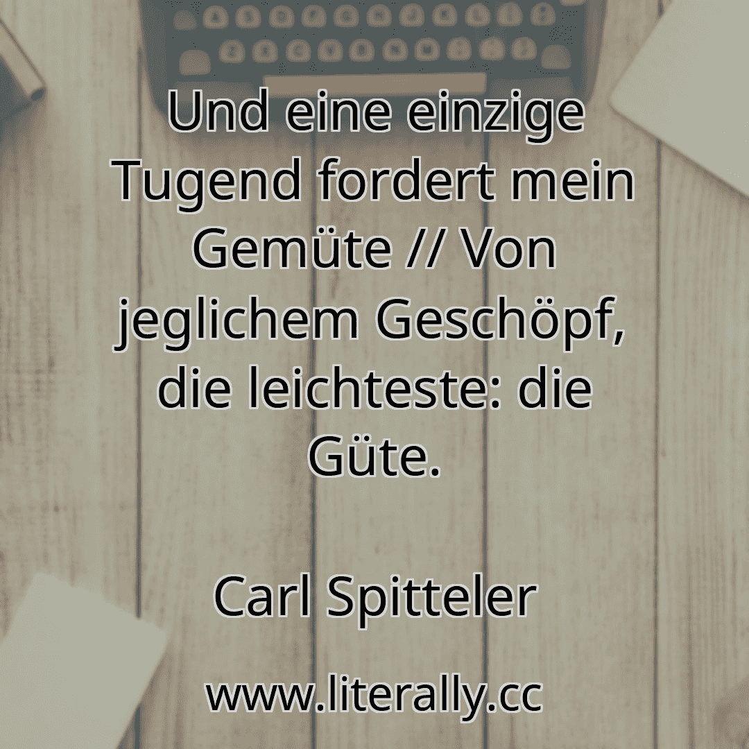 Und eine einzige Tugend fordert mein Gemüte // Von jeglichem Geschöpf, die leichteste: die Güte.
Carl Spitteler
