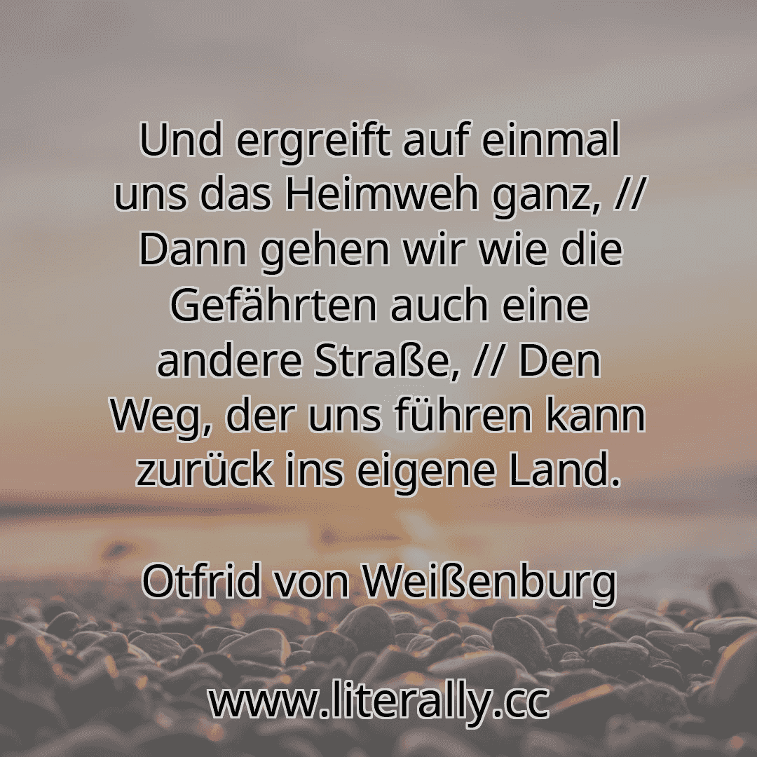 Und ergreift auf einmal uns das Heimweh ganz, // Dann gehen wir wie die Gefährten auch eine andere Straße, // Den Weg, der uns führen kann zurück ins eigene Land.
Otfrid von Weißenburg
