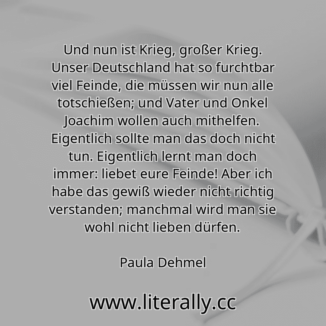 Und nun ist Krieg, großer Krieg. Unser Deutschland hat so furchtbar viel Feinde, die müssen wir nun alle totschießen; und Vater und Onkel Joachim wollen auch mithelfen. Eigentlich sollte man das doch nicht tun. Eigentlich lernt man doch immer: liebet eure Feinde! Aber ich habe das gewiß wieder nicht richtig verstanden; manchmal wird man sie wohl nicht lieben dürfen.
Paula Dehmel
