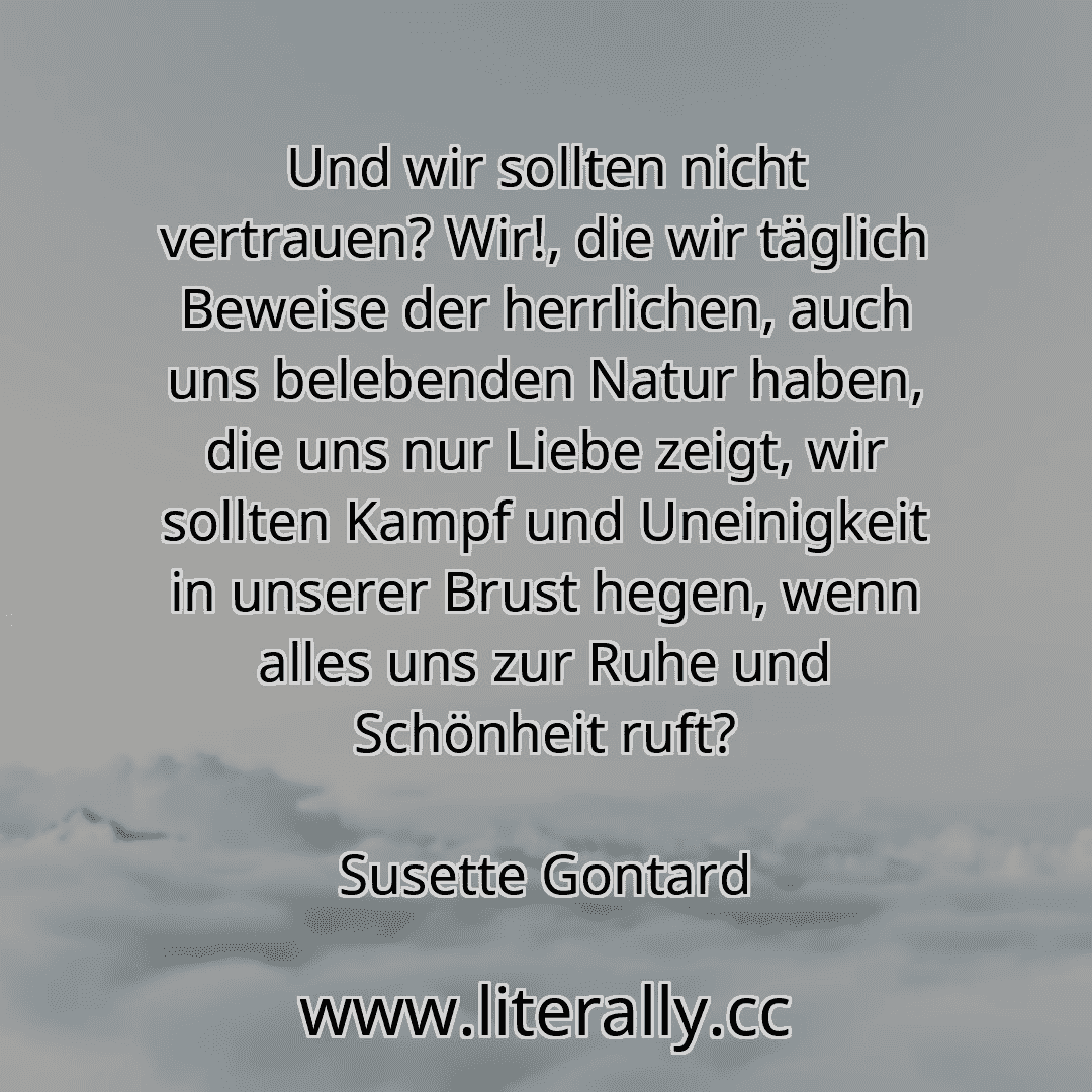 Und wir sollten nicht vertrauen? Wir!, die wir täglich Beweise der herrlichen, auch uns belebenden Natur haben, die uns nur Liebe zeigt, wir sollten Kampf und Uneinigkeit in unserer Brust hegen, wenn alles uns zur Ruhe und Schönheit ruft?
Susette Gontard
