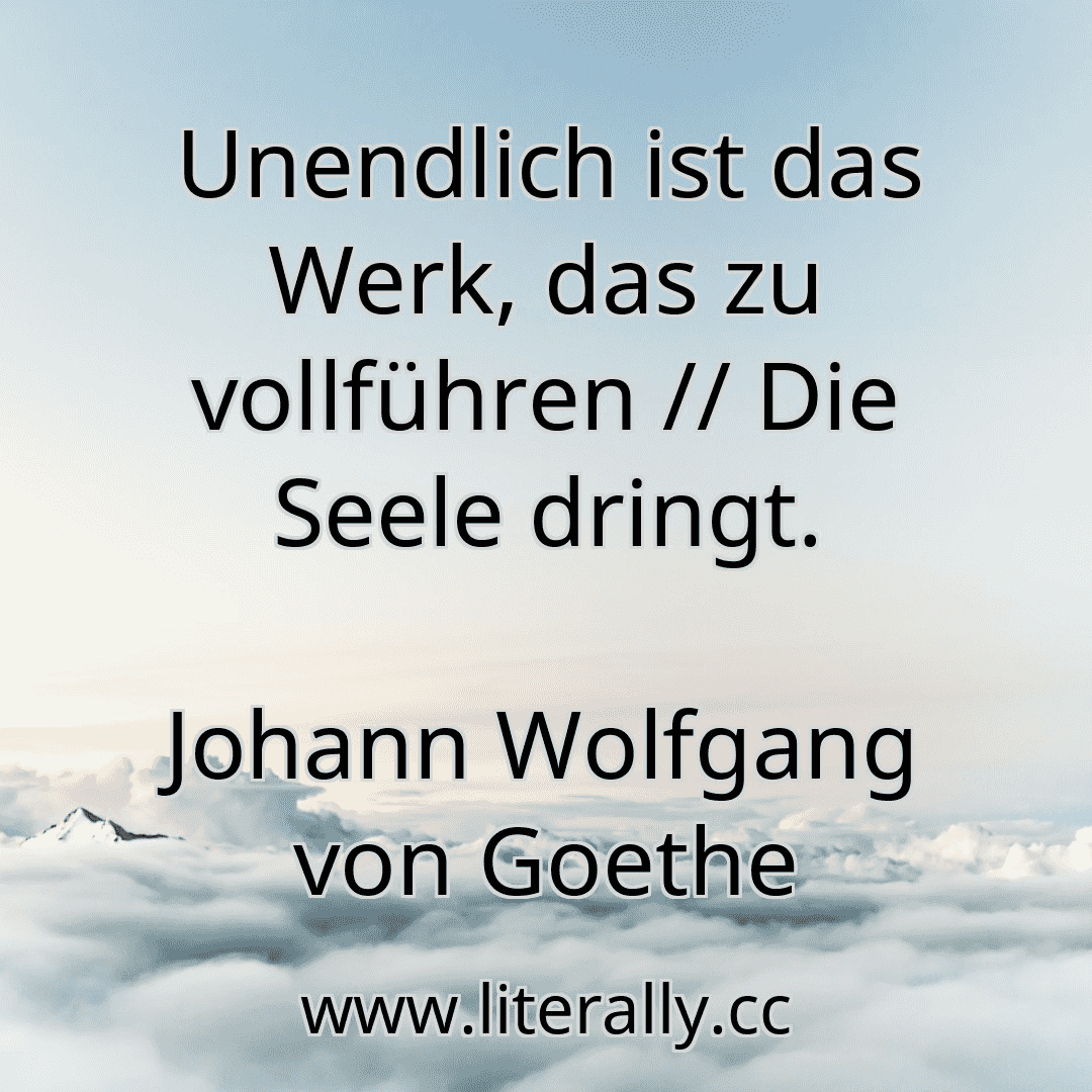 Unendlich ist das Werk, das zu vollführen // Die Seele dringt.
Johann Wolfgang von Goethe

