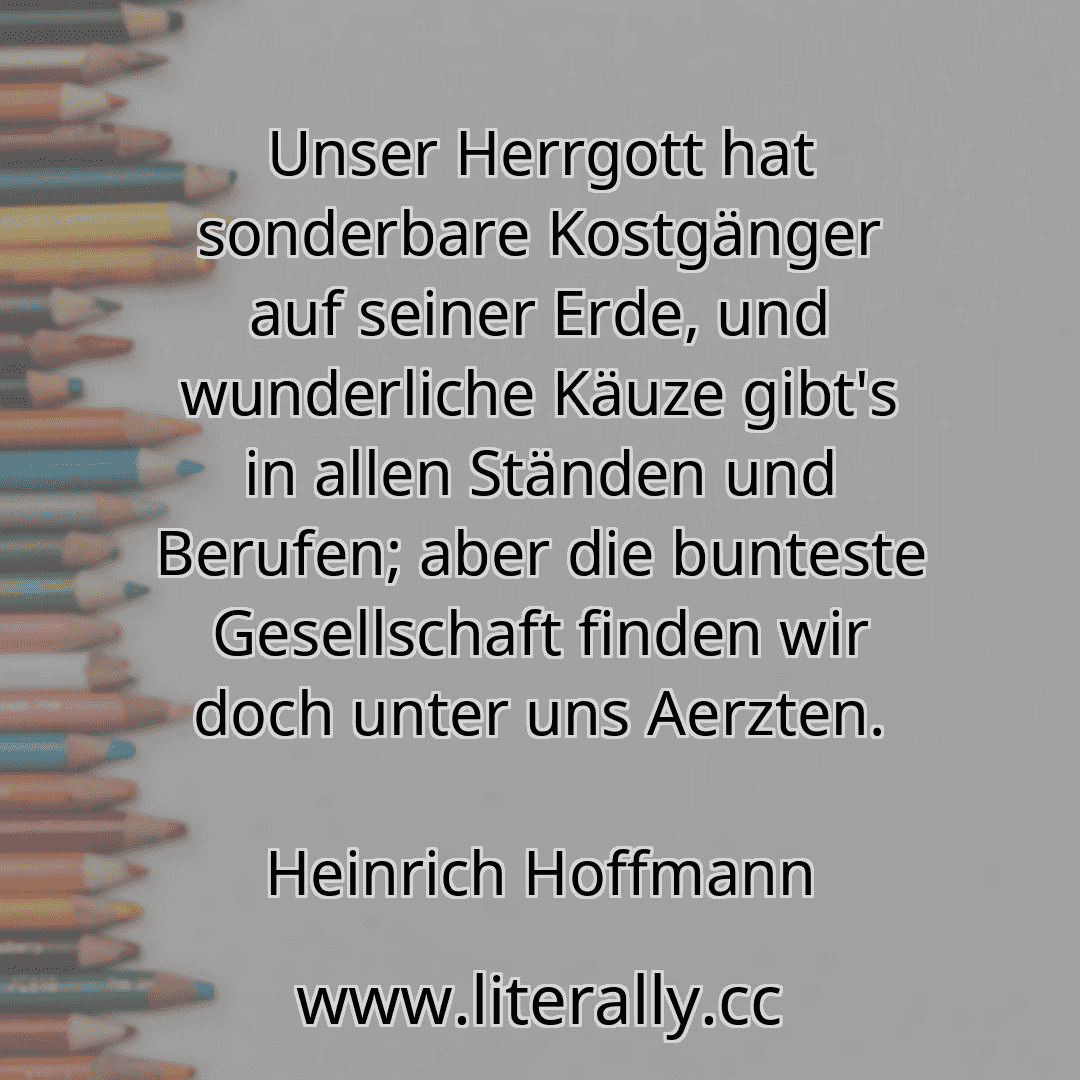 Unser Herrgott hat sonderbare Kostgänger auf seiner Erde, und wunderliche Käuze gibt's in allen Ständen und Berufen; aber die bunteste Gesellschaft finden wir doch unter uns Aerzten.
Heinrich Hoffmann
