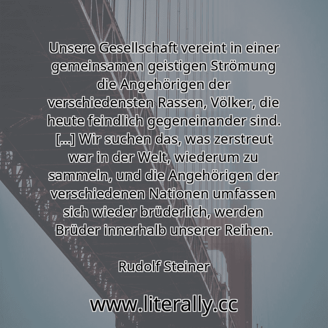 Unsere Gesellschaft vereint in einer gemeinsamen geistigen Strömung die Angehörigen der verschiedensten Rassen, Völker, die heute feindlich gegeneinander sind. […] Wir suchen das, was zerstreut war in der Welt, wiederum zu sammeln, und die Angehörigen der verschiedenen Nationen umfassen sich wieder brüderlich, werden Brüder innerhalb unserer Reihen.
Rudolf Steiner
