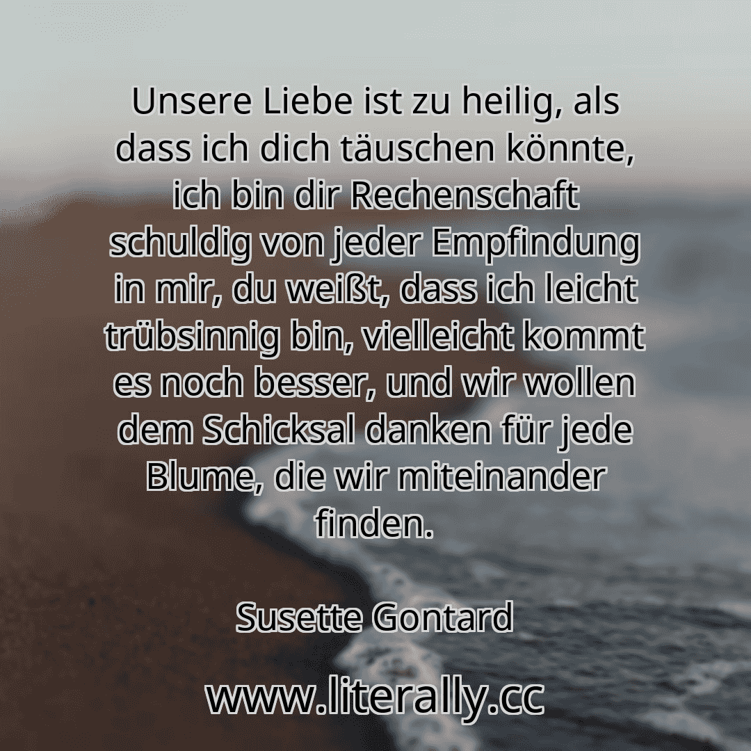 Unsere Liebe ist zu heilig, als dass ich dich täuschen könnte, ich bin dir Rechenschaft schuldig von jeder Empfindung in mir, du weißt, dass ich leicht trübsinnig bin, vielleicht kommt es noch besser, und wir wollen dem Schicksal danken für jede Blume, die wir miteinander finden.
Susette Gontard
