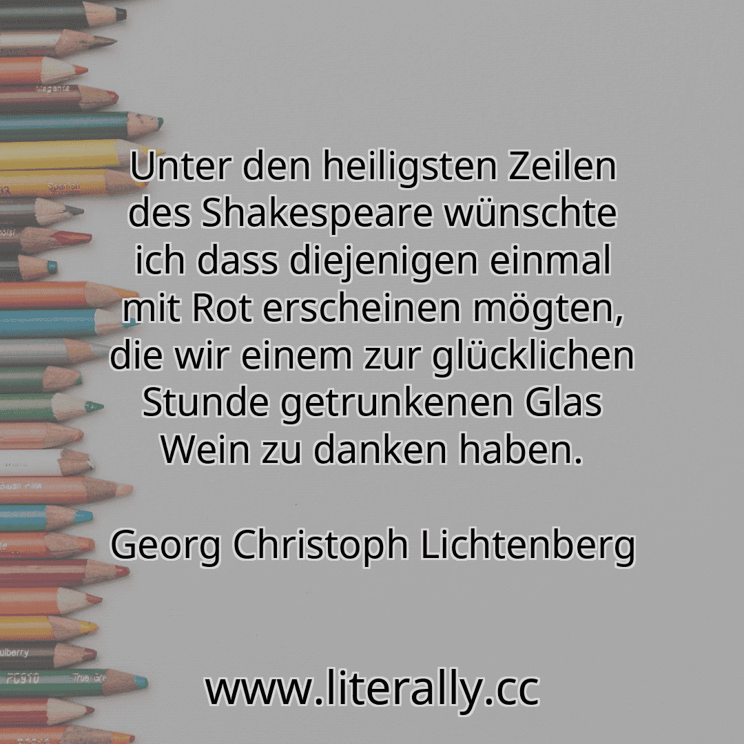 Unter den heiligsten Zeilen des Shakespeare wünschte ich dass diejenigen einmal mit Rot erscheinen mögten, die wir einem zur glücklichen Stunde getrunkenen Glas Wein zu danken haben.
Georg Christoph Lichtenberg
