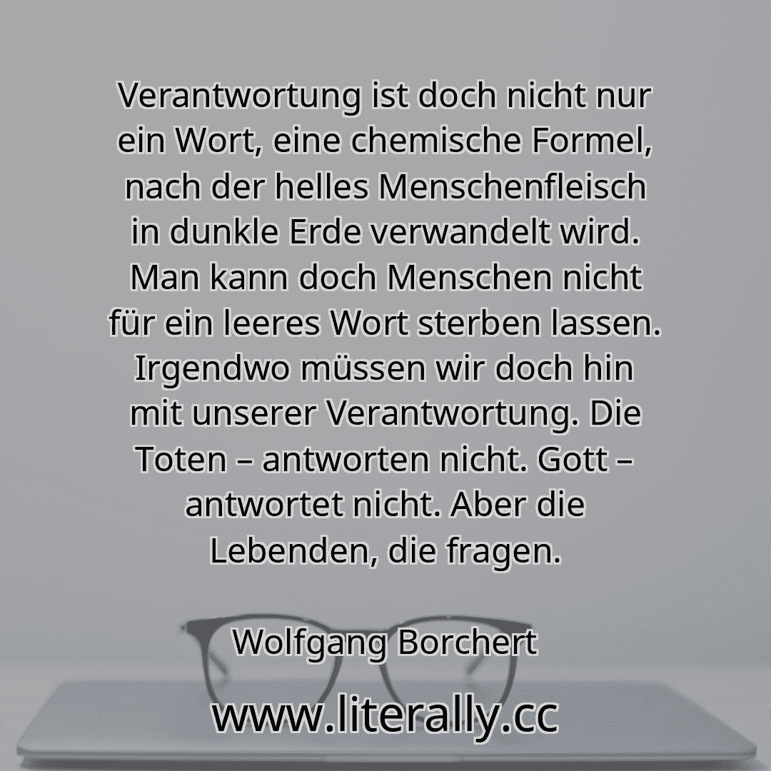 Verantwortung ist doch nicht nur ein Wort, eine chemische Formel, nach der helles Menschenfleisch in dunkle Erde verwandelt wird. Man kann doch Menschen nicht für ein leeres Wort sterben lassen. Irgendwo müssen wir doch hin mit unserer Verantwortung. Die Toten – antworten nicht. Gott – antwortet nicht. Aber die Lebenden, die fragen.
Wolfgang Borchert
Verantwortung ist doch nicht nur ein Wort, eine chemische Formel, nach der helles Menschenfleisch in dunkle Erde verwandelt wird. Man kann doch Menschen nicht für ein leeres Wort sterben lassen. Irgendwo müssen wir doch hin mit unserer Verantwortung. Die Toten – antworten nicht. Gott – antwortet nicht. Aber die Lebenden, die fragen.
Wolfgang Borchert