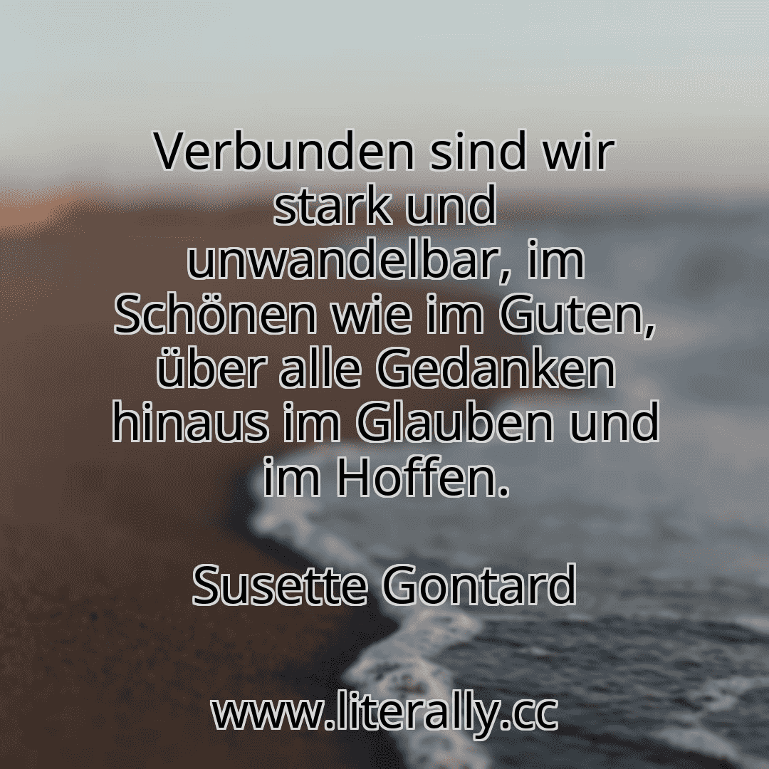 Verbunden sind wir stark und unwandelbar, im Schönen wie im Guten, über alle Gedanken hinaus im Glauben und im Hoffen.
Susette Gontard
