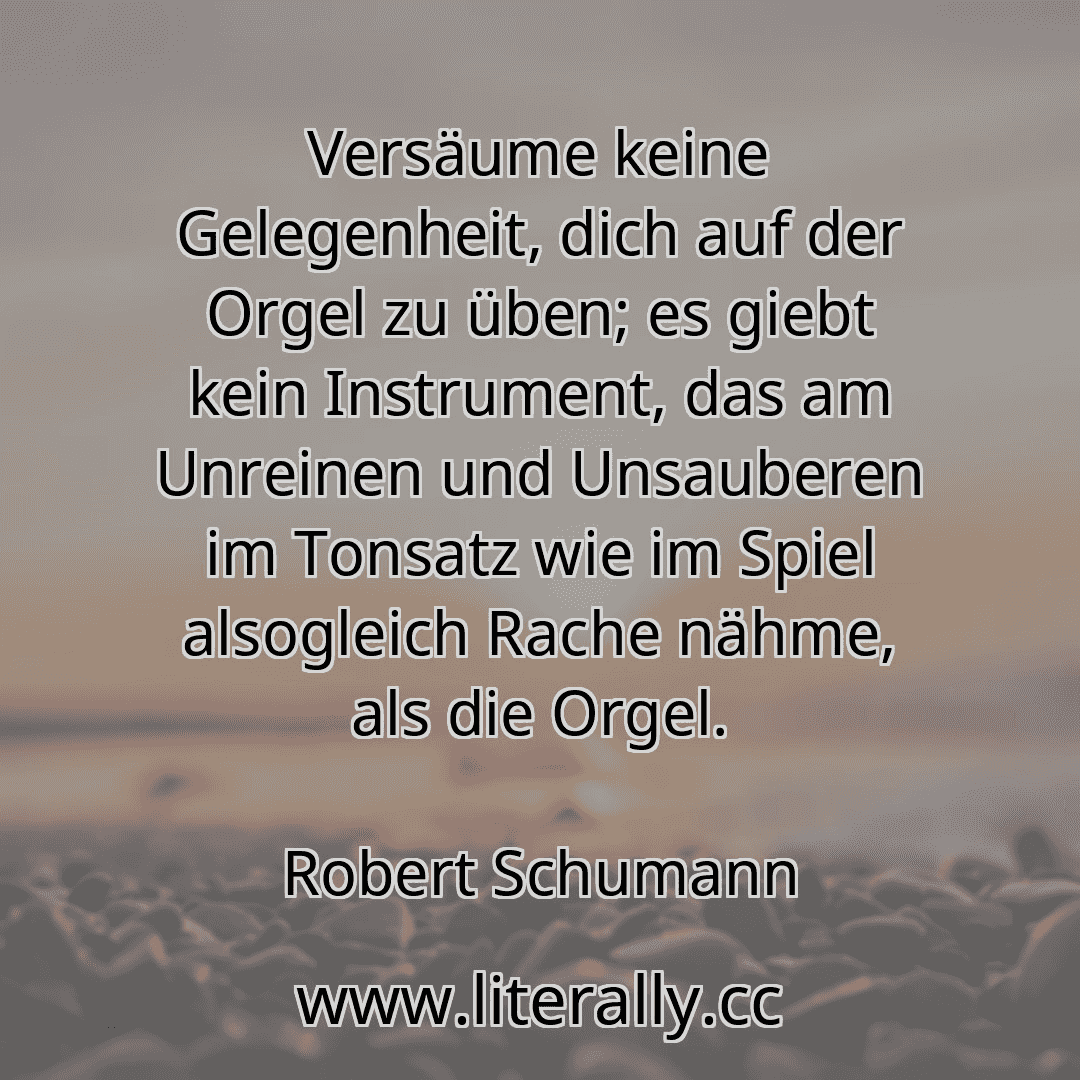 Versäume keine Gelegenheit, dich auf der Orgel zu üben; es giebt kein Instrument, das am Unreinen und Unsauberen im Tonsatz wie im Spiel alsogleich Rache nähme, als die Orgel.
Robert Schumann
