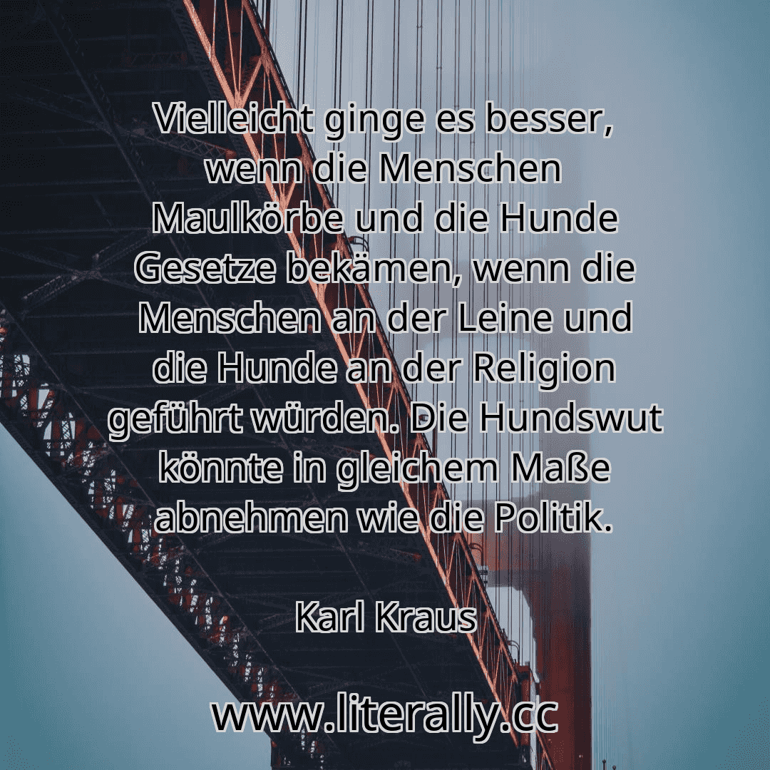 Vielleicht ginge es besser, wenn die Menschen Maulkörbe und die Hunde Gesetze bekämen, wenn die Menschen an der Leine und die Hunde an der Religion geführt würden. Die Hundswut könnte in gleichem Maße abnehmen wie die Politik.
Karl Kraus
