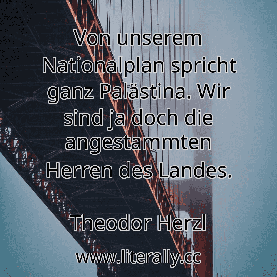 Von unserem Nationalplan spricht ganz Palästina. Wir sind ja doch die angestammten Herren des Landes.
Theodor Herzl
