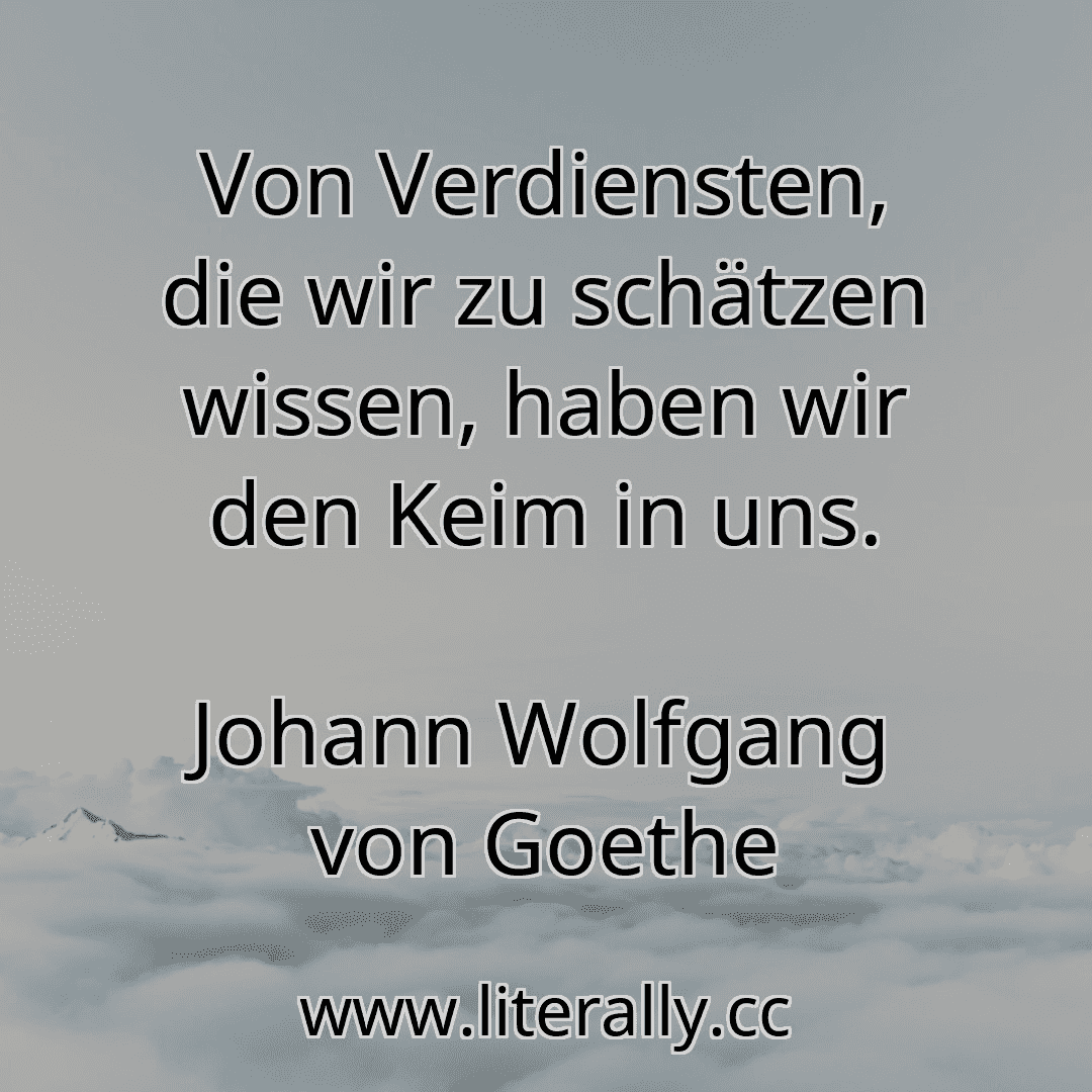 Von Verdiensten, die wir zu schätzen wissen, haben wir den Keim in uns.
Johann Wolfgang von Goethe
