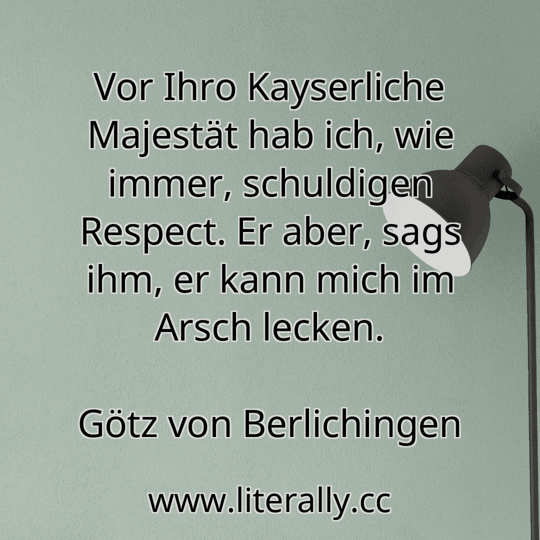 Vor Ihro Kayserliche Majestät hab ich, wie immer, schuldigen Respect. Er aber, sags ihm, er kann mich im Arsch lecken.
Götz von Berlichingen
