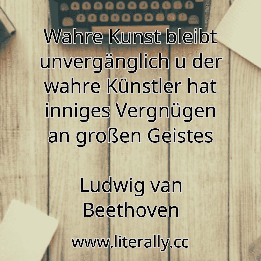 Wahre Kunst bleibt unvergänglich u der wahre Künstler hat inniges Vergnügen an großen Geistes
Ludwig van Beethoven
