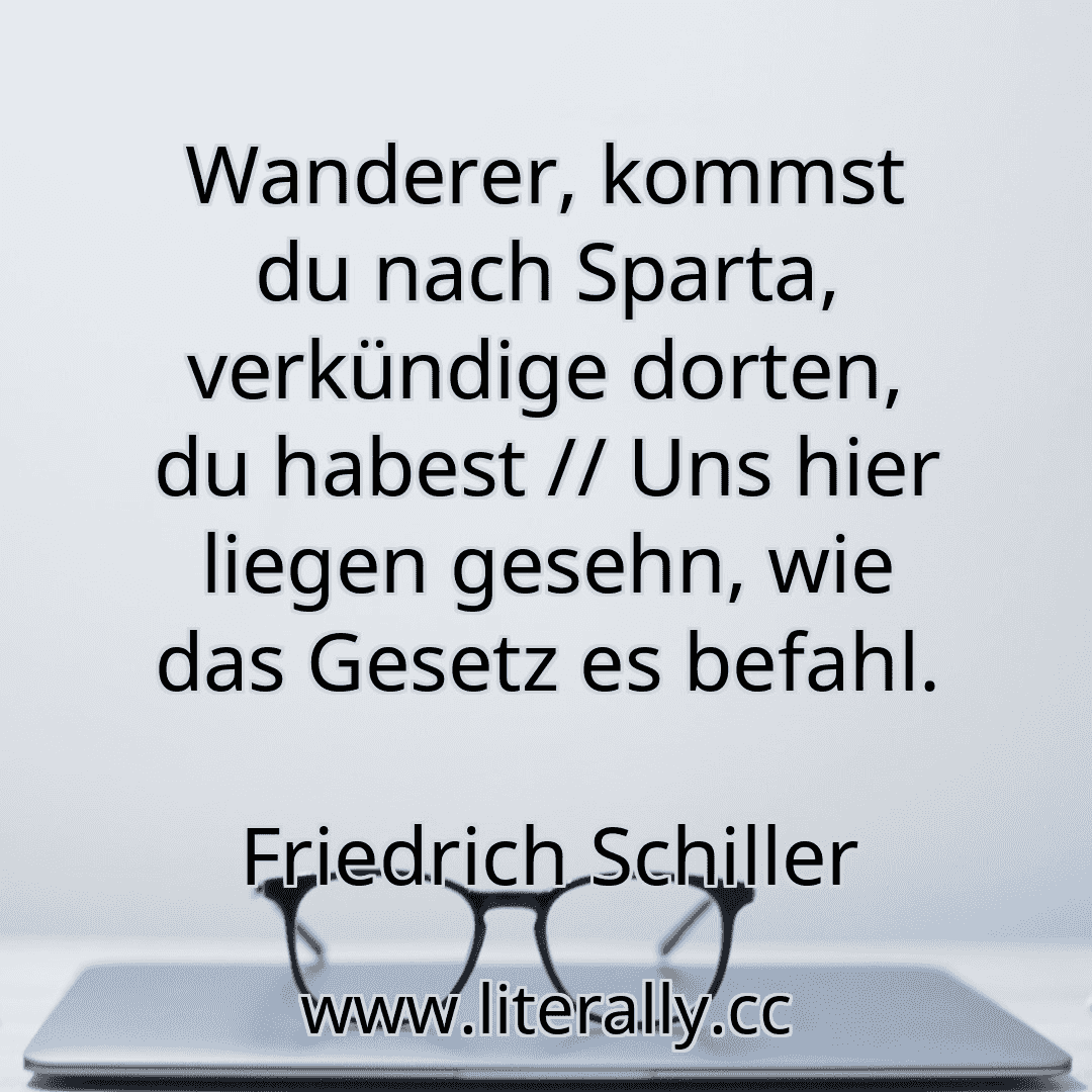 Wanderer, kommst du nach Sparta, verkündige dorten, du habest // Uns hier liegen gesehn, wie das Gesetz es befahl.
Friedrich Schiller
