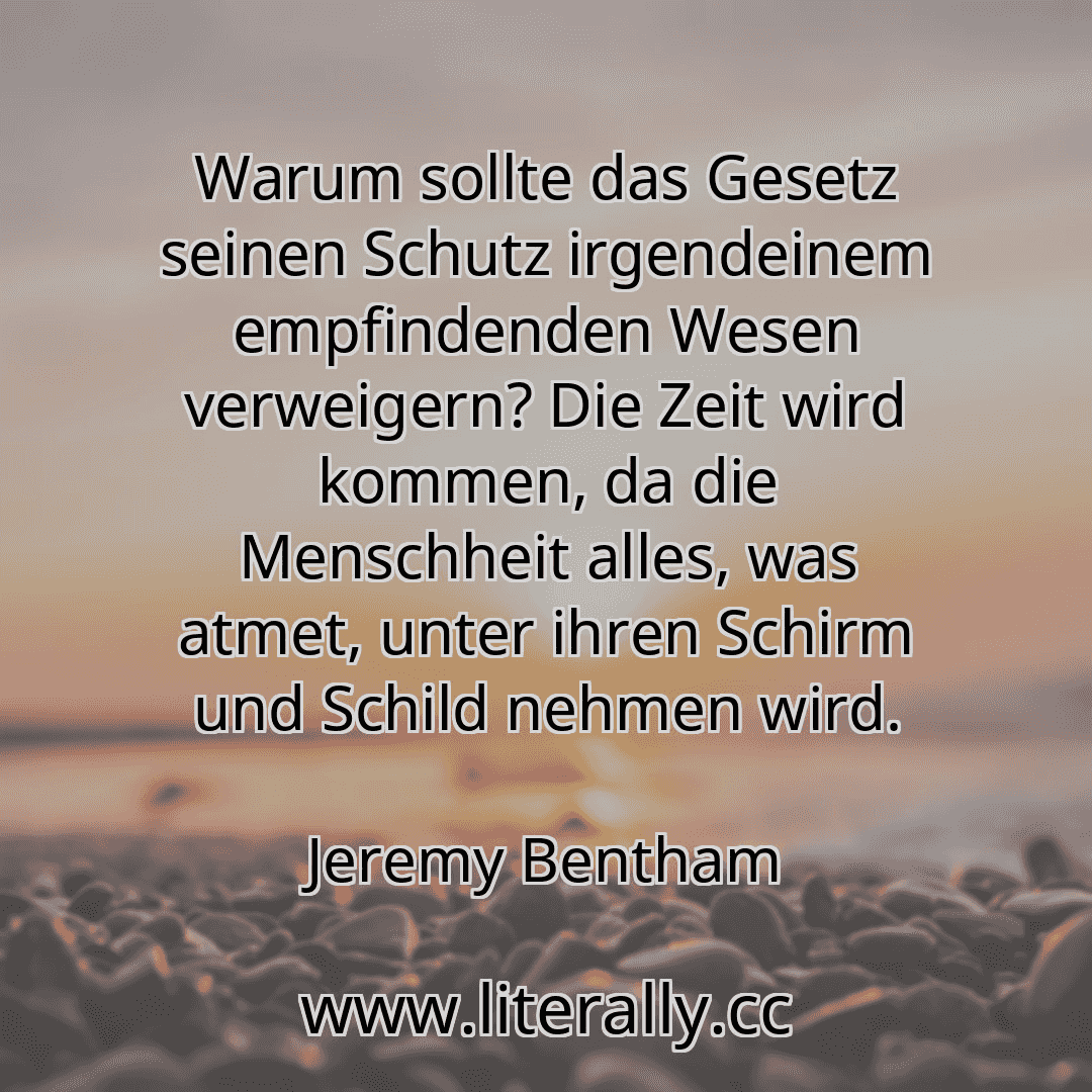Warum sollte das Gesetz seinen Schutz irgendeinem empfindenden Wesen verweigern? Die Zeit wird kommen, da die Menschheit alles, was atmet, unter ihren Schirm und Schild nehmen wird.
Jeremy Bentham
