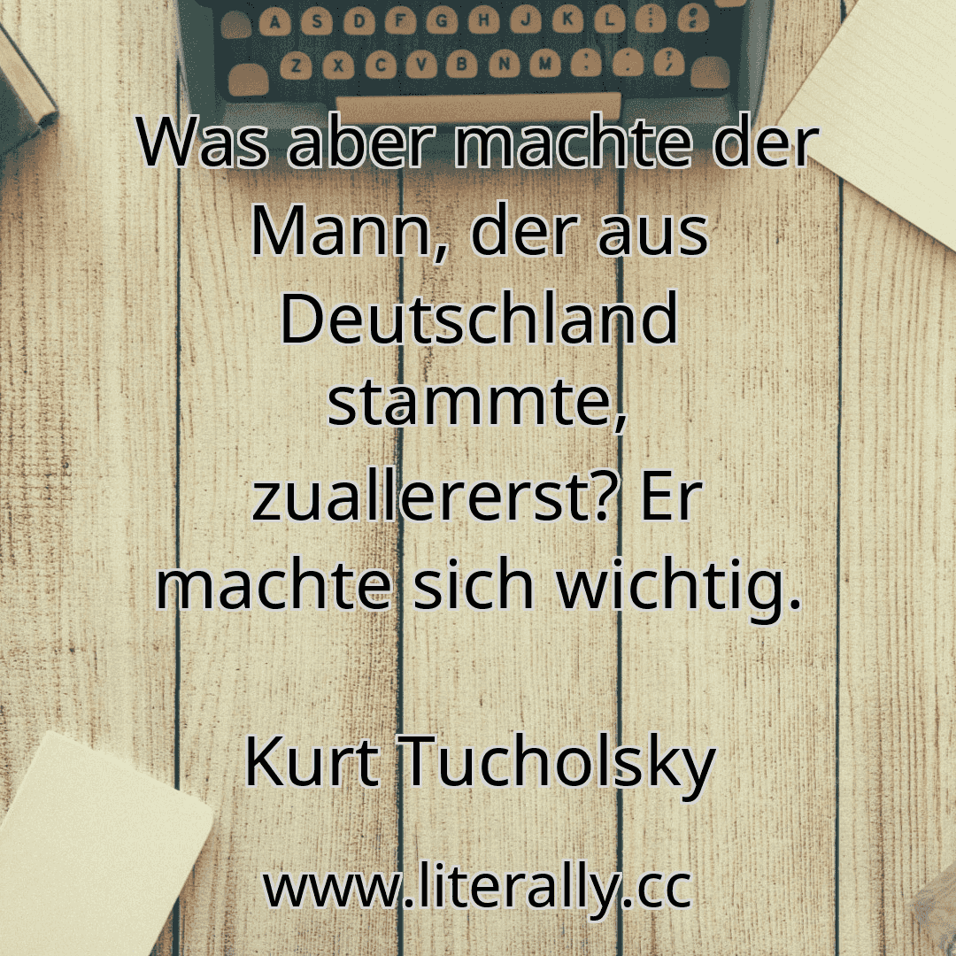 Was aber machte der Mann, der aus Deutschland stammte, zuallererst? Er machte sich wichtig.
Kurt Tucholsky
