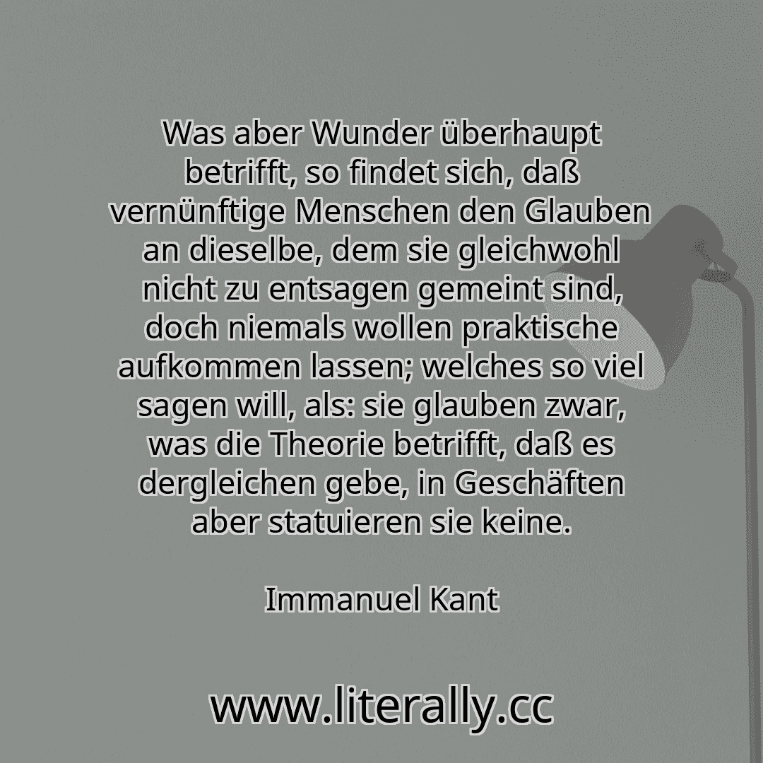 Was aber Wunder überhaupt betrifft, so findet sich, daß vernünftige Menschen den Glauben an dieselbe, dem sie gleichwohl nicht zu entsagen gemeint sind, doch niemals wollen praktische aufkommen lassen; welches so viel sagen will, als: sie glauben zwar, was die Theorie betrifft, daß es dergleichen gebe, in Geschäften aber statuieren sie keine.
Immanuel Kant
