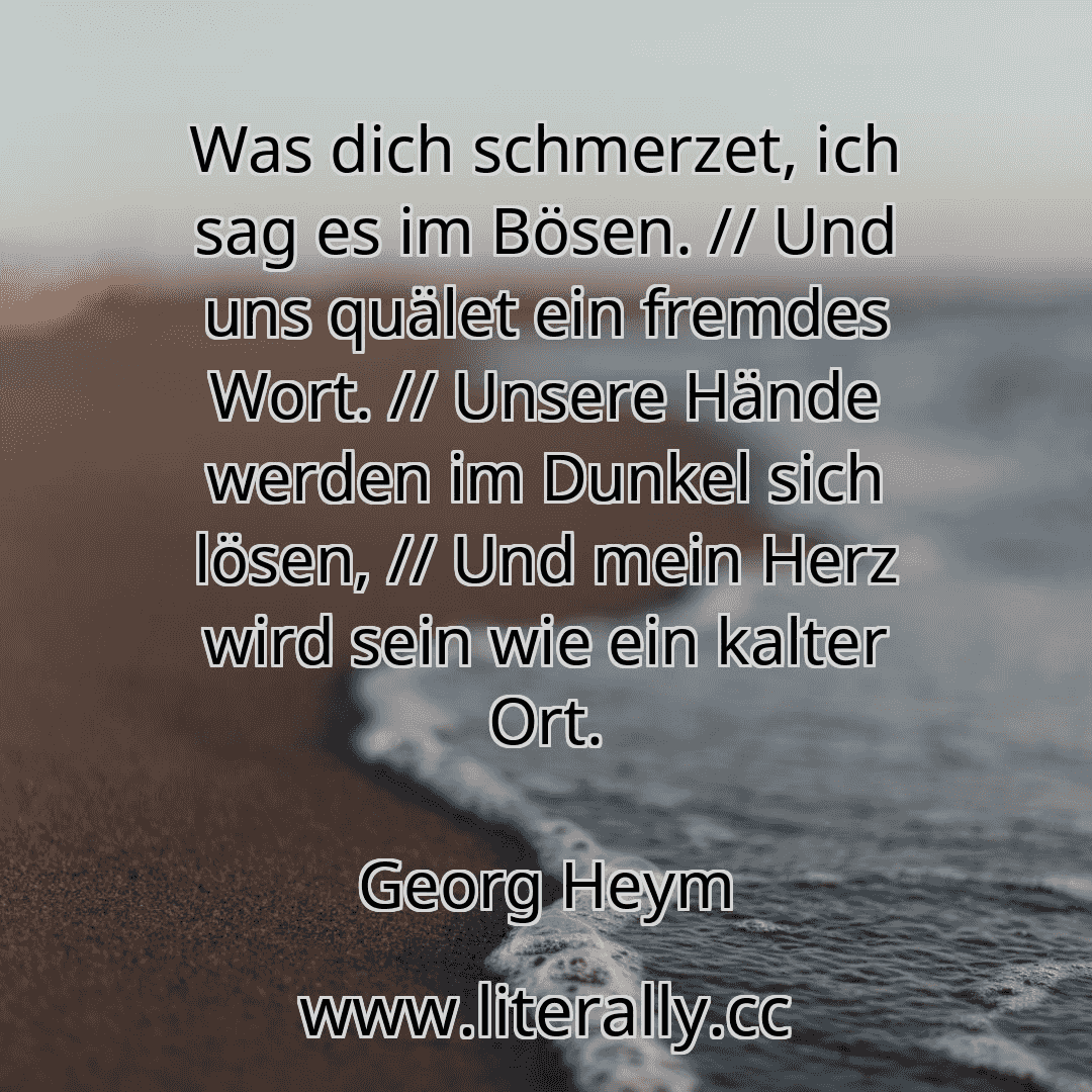 Was dich schmerzet, ich sag es im Bösen. // Und uns quälet ein fremdes Wort. // Unsere Hände werden im Dunkel sich lösen, // Und mein Herz wird sein wie ein kalter Ort.
Georg Heym
