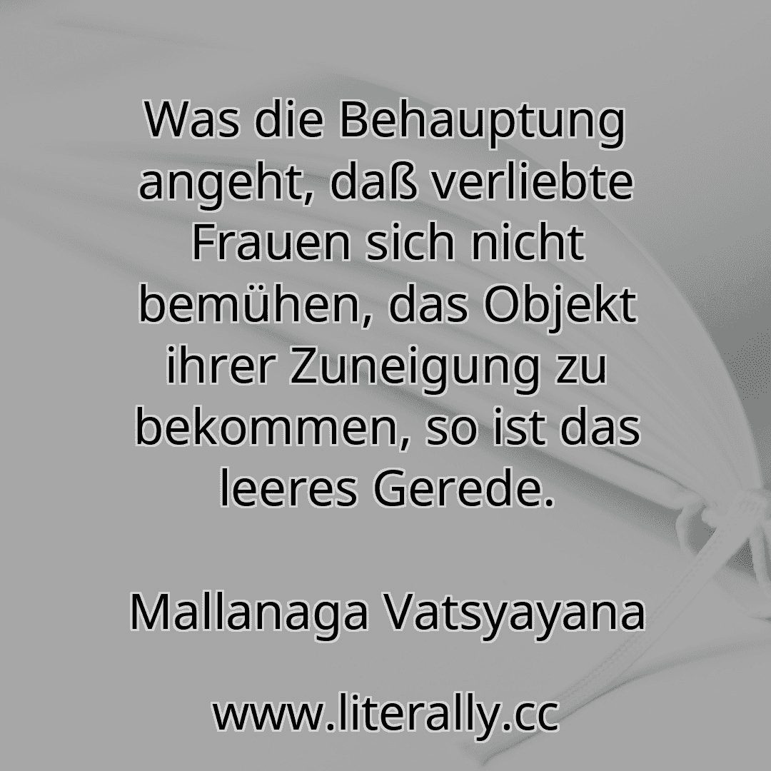 Was die Behauptung angeht, daß verliebte Frauen sich nicht bemühen, das Objekt ihrer Zuneigung zu bekommen, so ist das leeres Gerede.
Mallanaga Vatsyayana
