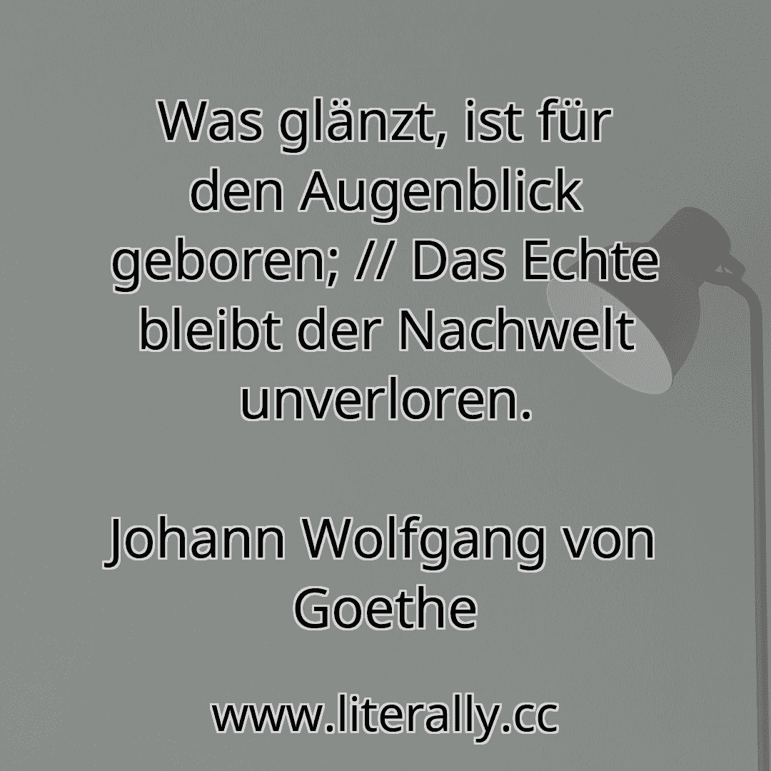 Was glänzt, ist für den Augenblick geboren; // Das Echte bleibt der Nachwelt unverloren.
Johann Wolfgang von Goethe
