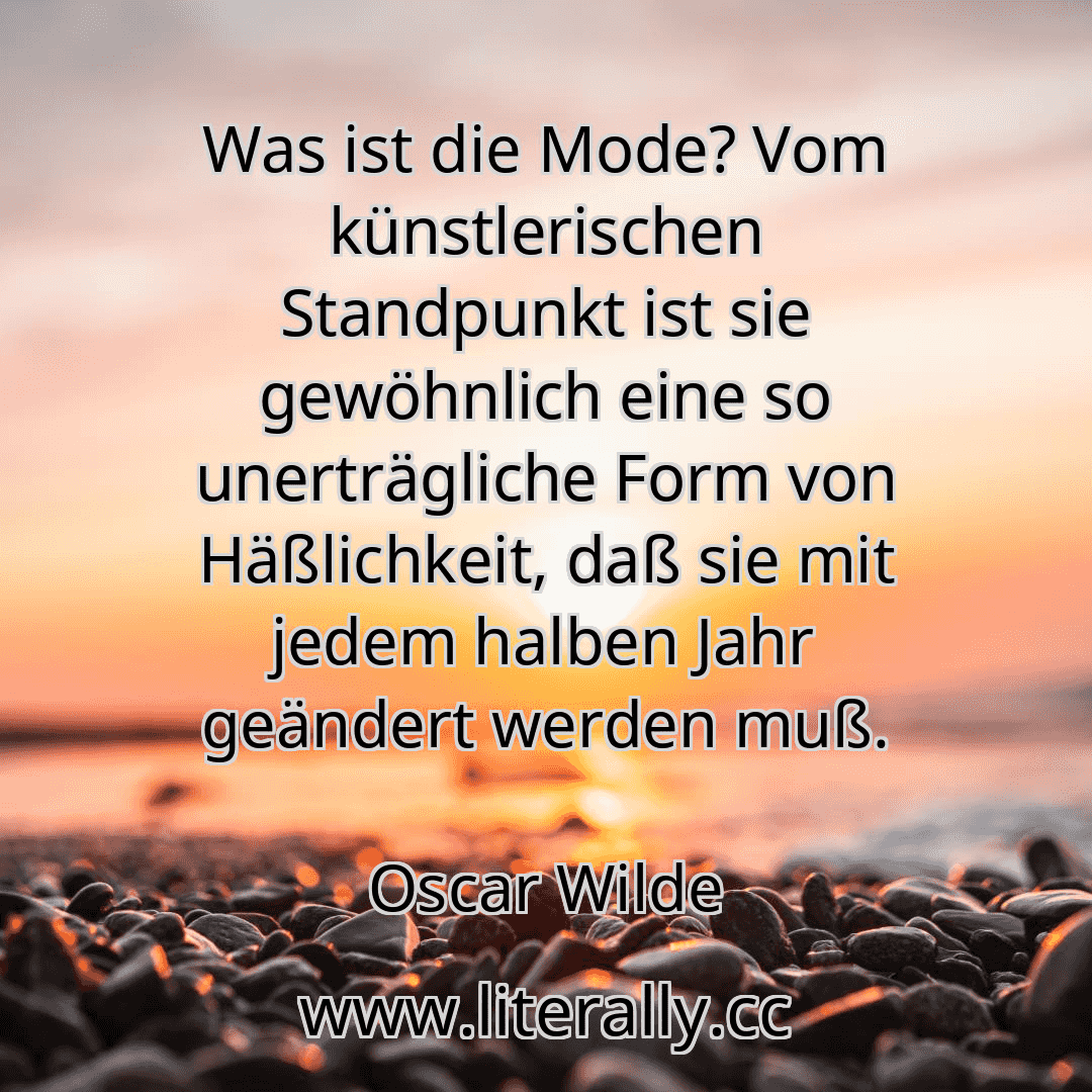 Was ist die Mode? Vom künstlerischen Standpunkt ist sie gewöhnlich eine so unerträgliche Form von Häßlichkeit, daß sie mit jedem halben Jahr geändert werden muß.
Oscar Wilde
