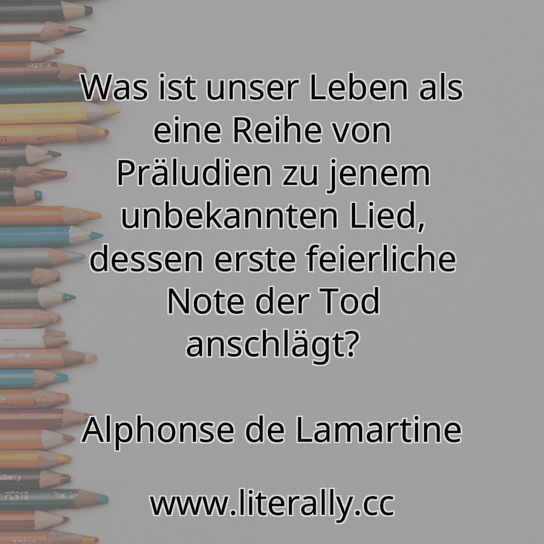 Was ist unser Leben als eine Reihe von Präludien zu jenem unbekannten Lied, dessen erste feierliche Note der Tod anschlägt?
Alphonse de Lamartine

